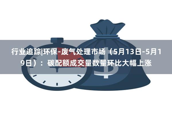 行业追踪|环保-废气处理市场（5月13日-5月19日）：碳配额成交量数量环比大幅上涨