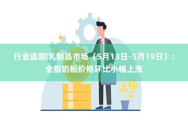 行业追踪|乳制品市场（5月13日-5月19日）：全脂奶粉价格环比小幅上涨