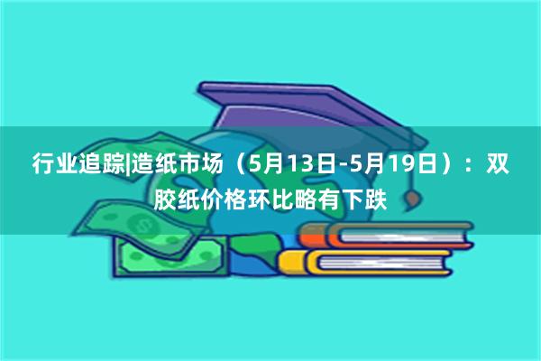 行业追踪|造纸市场（5月13日-5月19日）：双胶纸价格环比略有下跌