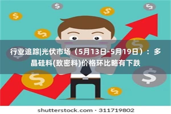 行业追踪|光伏市场（5月13日-5月19日）：多晶硅料(致密料)价格环比略有下跌