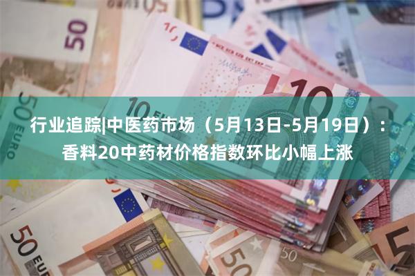 行业追踪|中医药市场（5月13日-5月19日）：香料20中药材价格指数环比小幅上涨