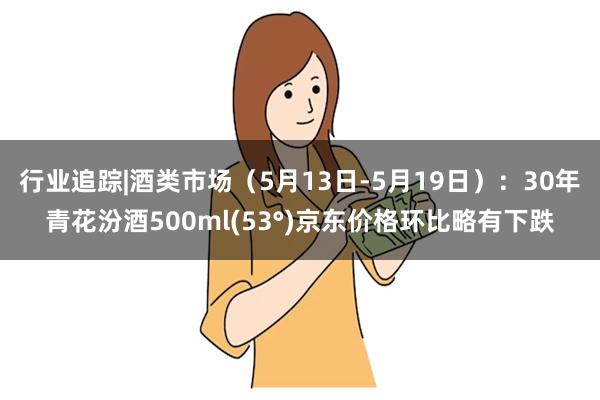 行业追踪|酒类市场（5月13日-5月19日）：30年青花汾酒500ml(53°)京东价格环比略有下跌