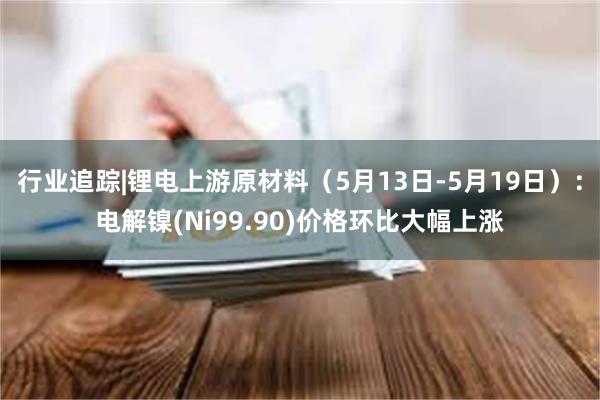 行业追踪|锂电上游原材料（5月13日-5月19日）：电解镍(Ni99.90)价格环比大幅上涨