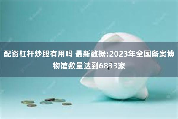 配资杠杆炒股有用吗 最新数据:2023年全国备案博物馆数量达到6833家