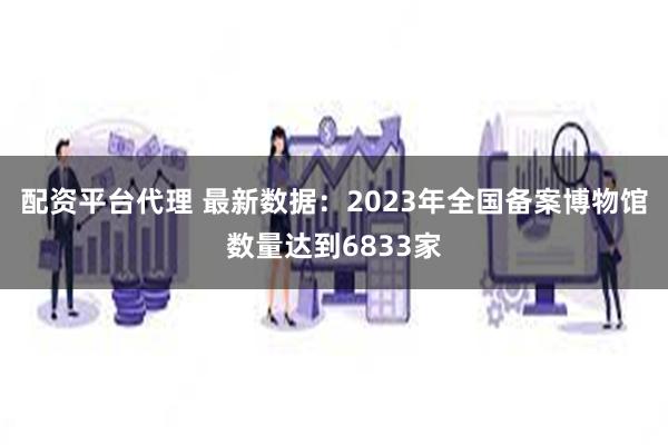 配资平台代理 最新数据：2023年全国备案博物馆数量达到6833家