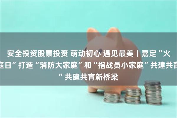 安全投资股票投资 萌动初心 遇见最美丨嘉定“火焰蓝家庭日”打造“消防大家庭”和“指战员小家庭”共建共育新桥梁