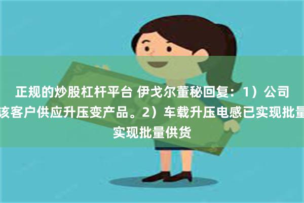 正规的炒股杠杆平台 伊戈尔董秘回复：1）公司有向该客户供应升压变产品。2）车载升压电感已实现批量供货