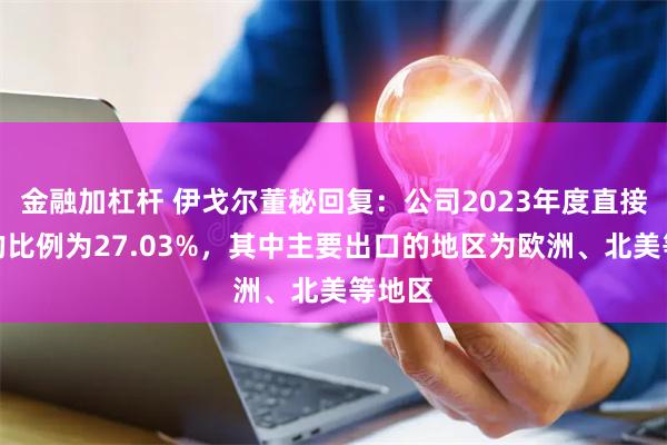 金融加杠杆 伊戈尔董秘回复：公司2023年度直接出口的比例为27.03%，其中主要出口的地区为欧洲、北美等地区