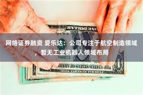 网络证劵融资 爱乐达：公司专注于航空制造领域，暂无工业机器人领域布局