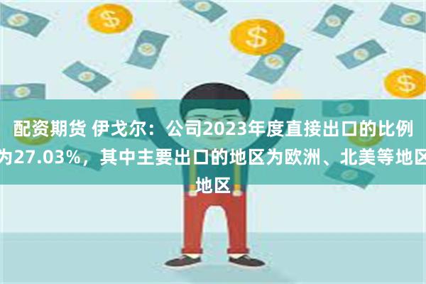 配资期货 伊戈尔：公司2023年度直接出口的比例为27.03%，其中主要出口的地区为欧洲、北美等地区