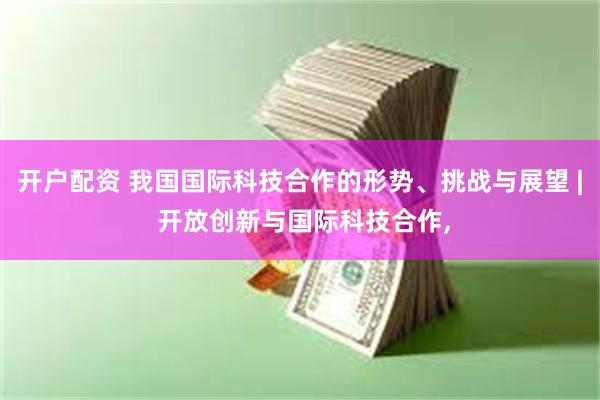 开户配资 我国国际科技合作的形势、挑战与展望 | 开放创新与国际科技合作,