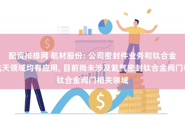 配资排排网 航材股份: 公司密封件业务和钛合金业务在航天领域均有应用, 目前尚未涉及氦气密封钛合金阀门相关领域