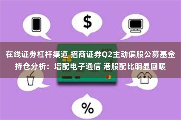 在线证劵杠杆渠道 招商证券Q2主动偏股公募基金持仓分析：增配电子通信 港股配比明显回暖