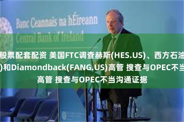 股票配套配资 美国FTC调查赫斯(HES.US)、西方石油(OXY.US)和Diamondback(FANG.US)高管 搜查与OPEC不当沟通证据