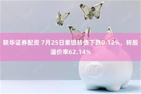 联华证券配资 7月25日紫银转债下跌0.12%，转股溢价率62.14%