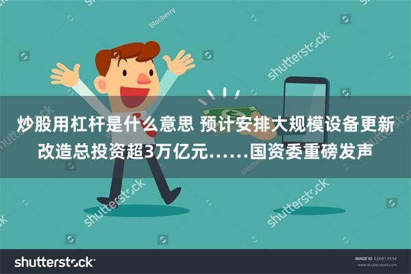 炒股用杠杆是什么意思 预计安排大规模设备更新改造总投资超3万亿元……国资委重磅发声