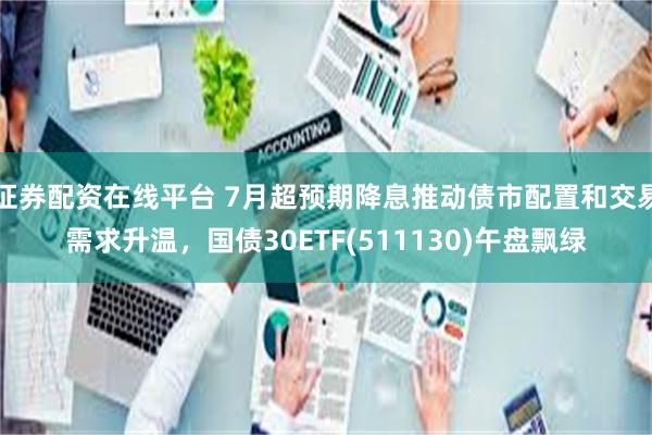 证券配资在线平台 7月超预期降息推动债市配置和交易需求升温，国债30ETF(511130)午盘飘绿