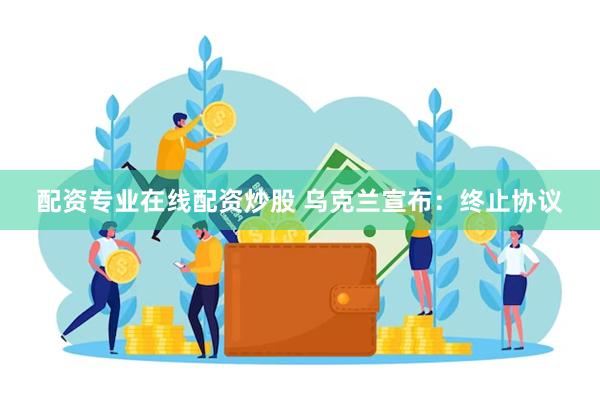 配资专业在线配资炒股 乌克兰宣布：终止协议