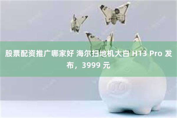 股票配资推广哪家好 海尔扫地机大白 H13 Pro 发布，3999 元