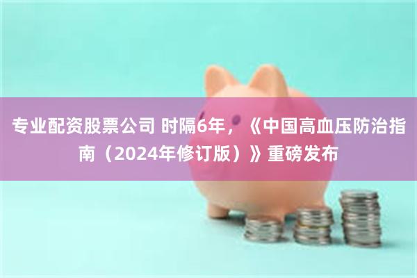 专业配资股票公司 时隔6年，《中国高血压防治指南（2024年修订版）》重磅发布