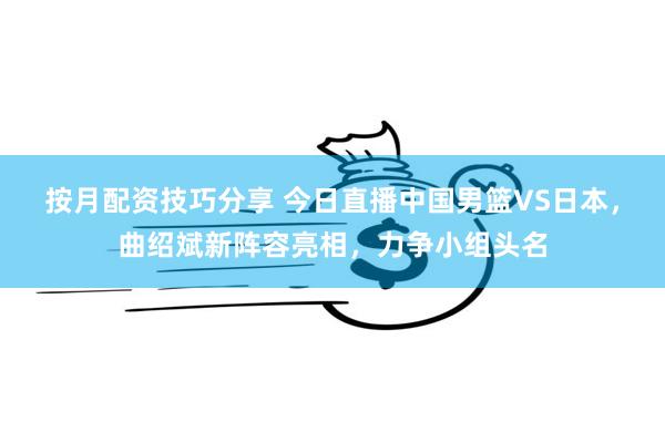 按月配资技巧分享 今日直播中国男篮VS日本，曲绍斌新阵容亮相，力争小组头名