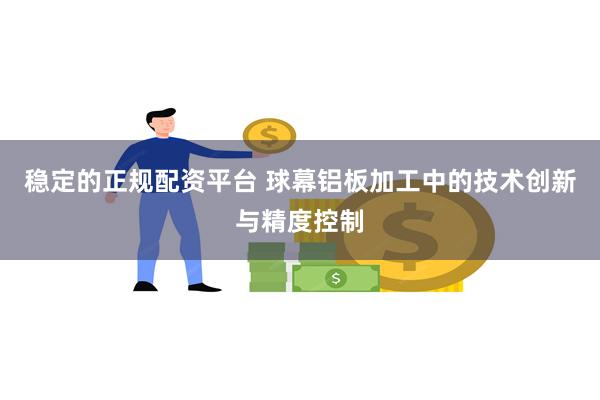 稳定的正规配资平台 球幕铝板加工中的技术创新与精度控制