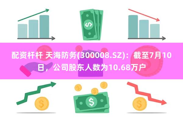 配资杆杆 天海防务(300008.SZ)：截至7月10日，公司股东人数为10.68万户