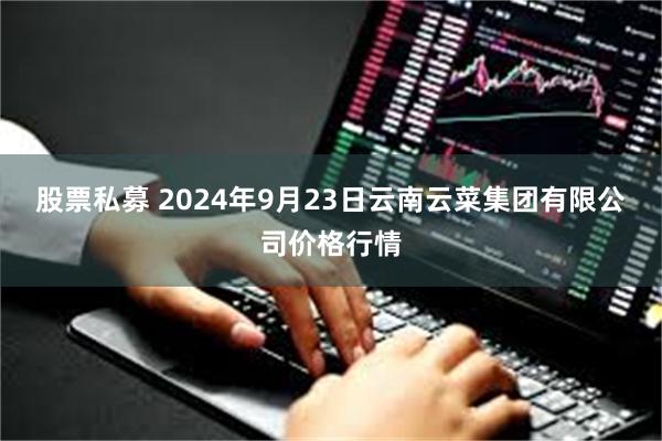 股票私募 2024年9月23日云南云菜集团有限公司价格行情