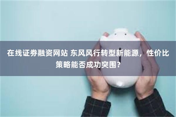 在线证劵融资网站 东风风行转型新能源，性价比策略能否成功突围？