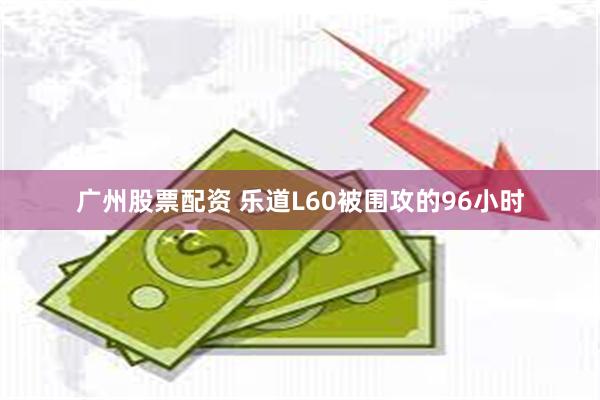 广州股票配资 乐道L60被围攻的96小时