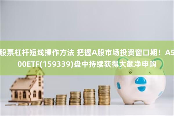 股票杠杆短线操作方法 把握A股市场投资窗口期！A500ETF(159339)盘中持续获得大额净申购