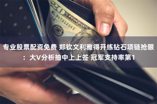 专业股票配资免费 郑钦文利雅得开练钻石项链抢眼：大V分析抽中上上签 冠军支持率第1