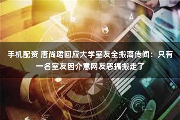 手机配资 唐尚珺回应大学室友全搬离传闻：只有一名室友因介意网友恶搞搬走了