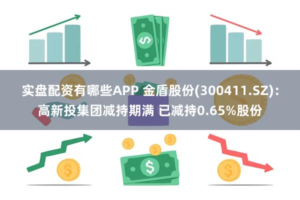 实盘配资有哪些APP 金盾股份(300411.SZ)：高新投集团减持期满 已减持0.65%股份