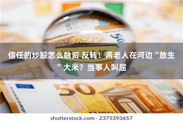 信任的炒股怎么融资 反转！两老人在河边“放生”大米？当事人叫屈