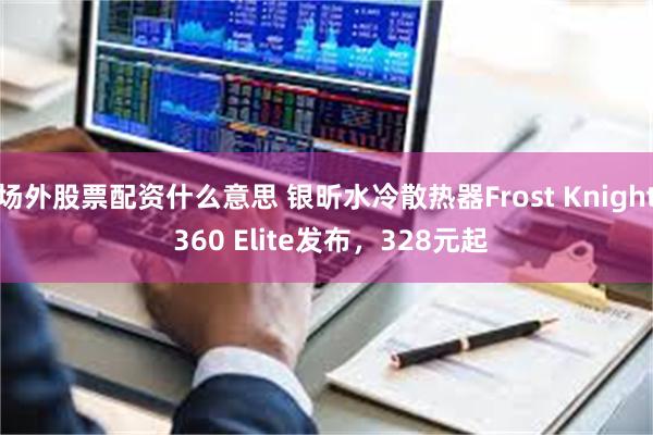 场外股票配资什么意思 银昕水冷散热器Frost Knight 360 Elite发布，328元起