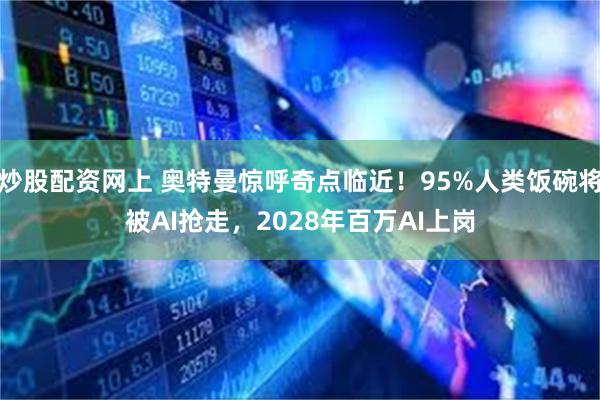 炒股配资网上 奥特曼惊呼奇点临近！95%人类饭碗将被AI抢走，2028年百万AI上岗