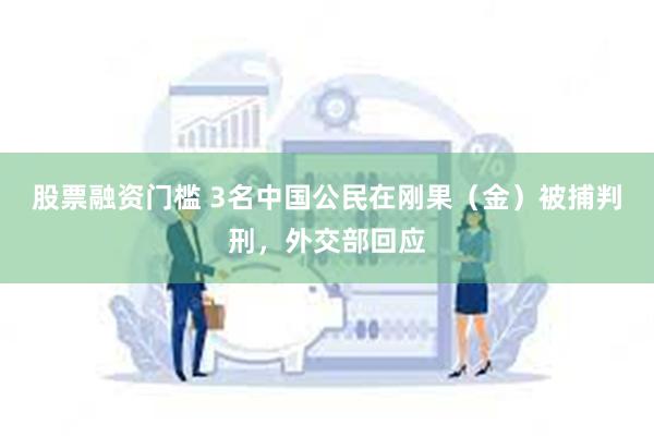 股票融资门槛 3名中国公民在刚果（金）被捕判刑，外交部回应