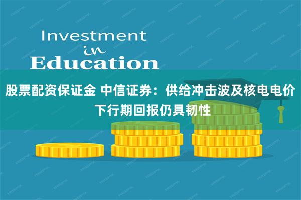 股票配资保证金 中信证券：供给冲击波及核电电价 下行期回报仍具韧性