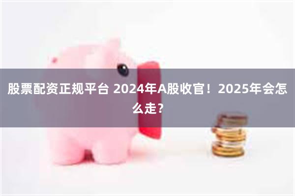 股票配资正规平台 2024年A股收官！2025年会怎么走？