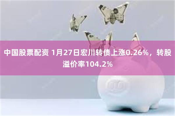 中国股票配资 1月27日宏川转债上涨0.26%，转股溢价率104.2%