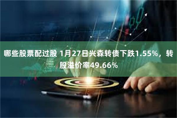 哪些股票配过股 1月27日兴森转债下跌1.55%，转股溢价率49.66%