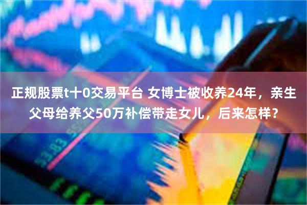 正规股票t十0交易平台 女博士被收养24年，亲生父母给养父50万补偿带走女儿，后来怎样？