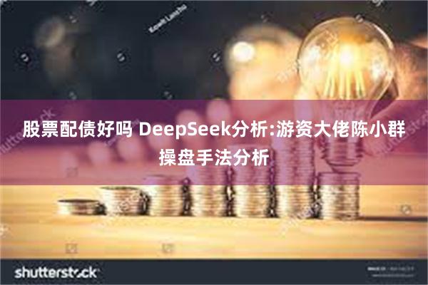 股票配债好吗 DeepSeek分析:游资大佬陈小群操盘手法分析