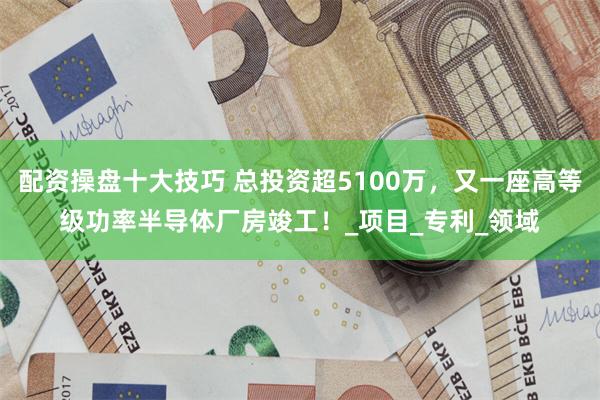 配资操盘十大技巧 总投资超5100万，又一座高等级功率半导体厂房竣工！_项目_专利_领域