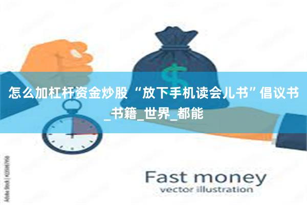 怎么加杠杆资金炒股 “放下手机读会儿书”倡议书_书籍_世界_都能