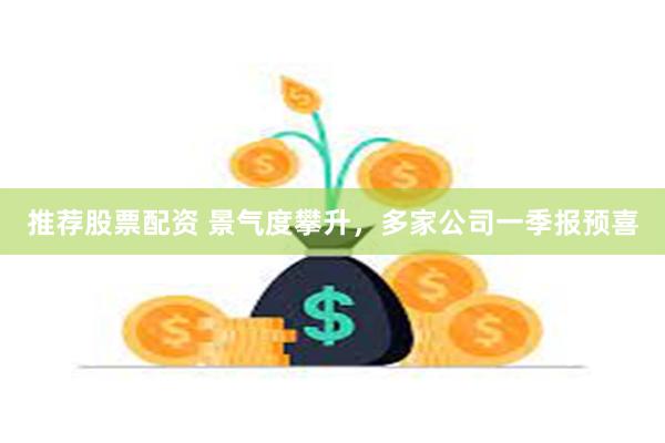 推荐股票配资 景气度攀升，多家公司一季报预喜