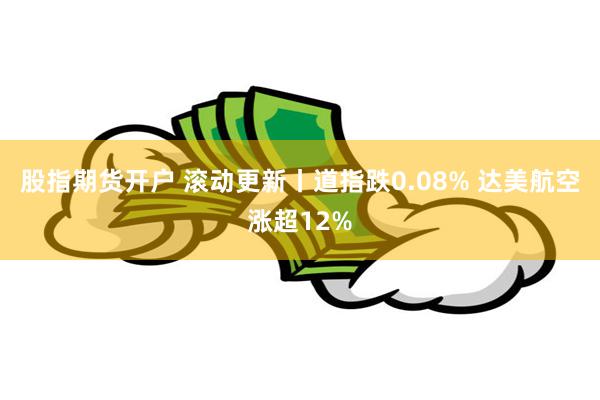 股指期货开户 滚动更新丨道指跌0.08% 达美航空涨超12%