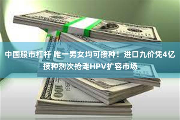 中国股市杠杆 唯一男女均可接种！进口九价凭4亿接种剂次抢滩HPV扩容市场