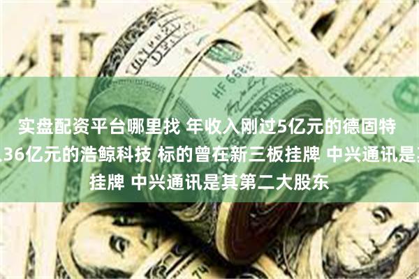 实盘配资平台哪里找 年收入刚过5亿元的德固特 要收购年收入36亿元的浩鲸科技 标的曾在新三板挂牌 中兴通讯是其第二大股东